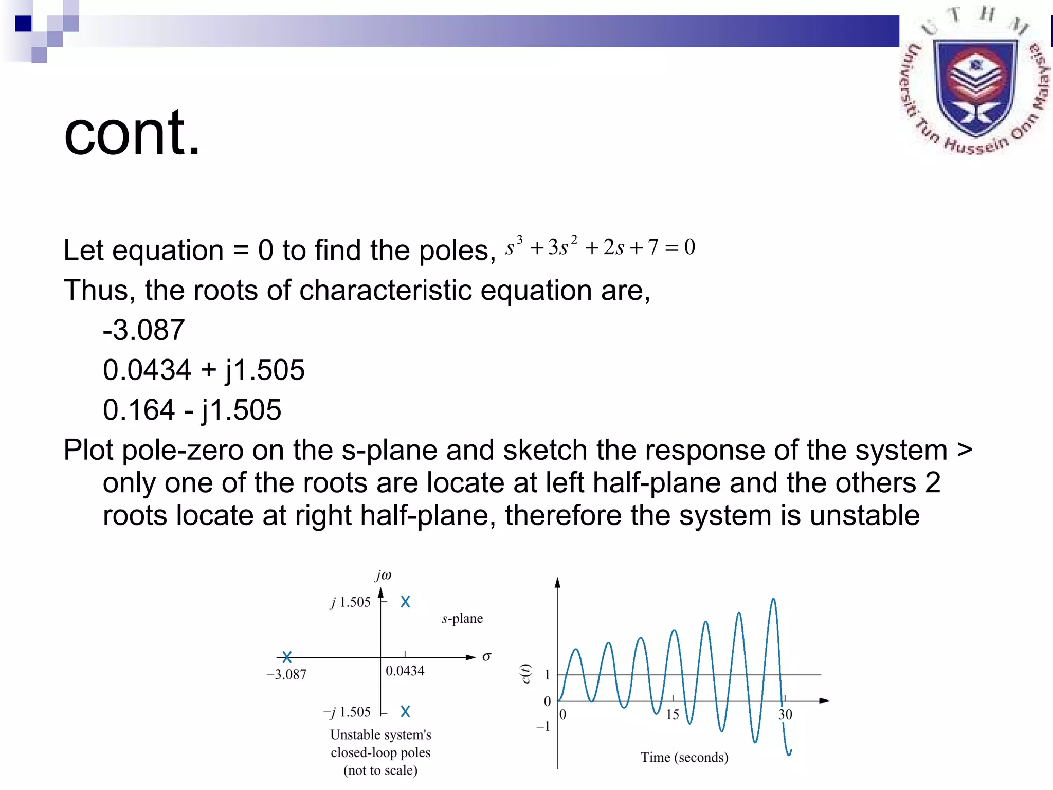 cont. Let equation = 0 to find the poles, Thus, the roots of characteristic equation are, -3.087 0.0434 + j1.505 0.164 - j1.505 Plot pole-zero on the s-plane and sketch the response of the system > only one of the roots are locate at left half-plane and the others 2 roots locate at right half-plane, therefore the system is unstable  