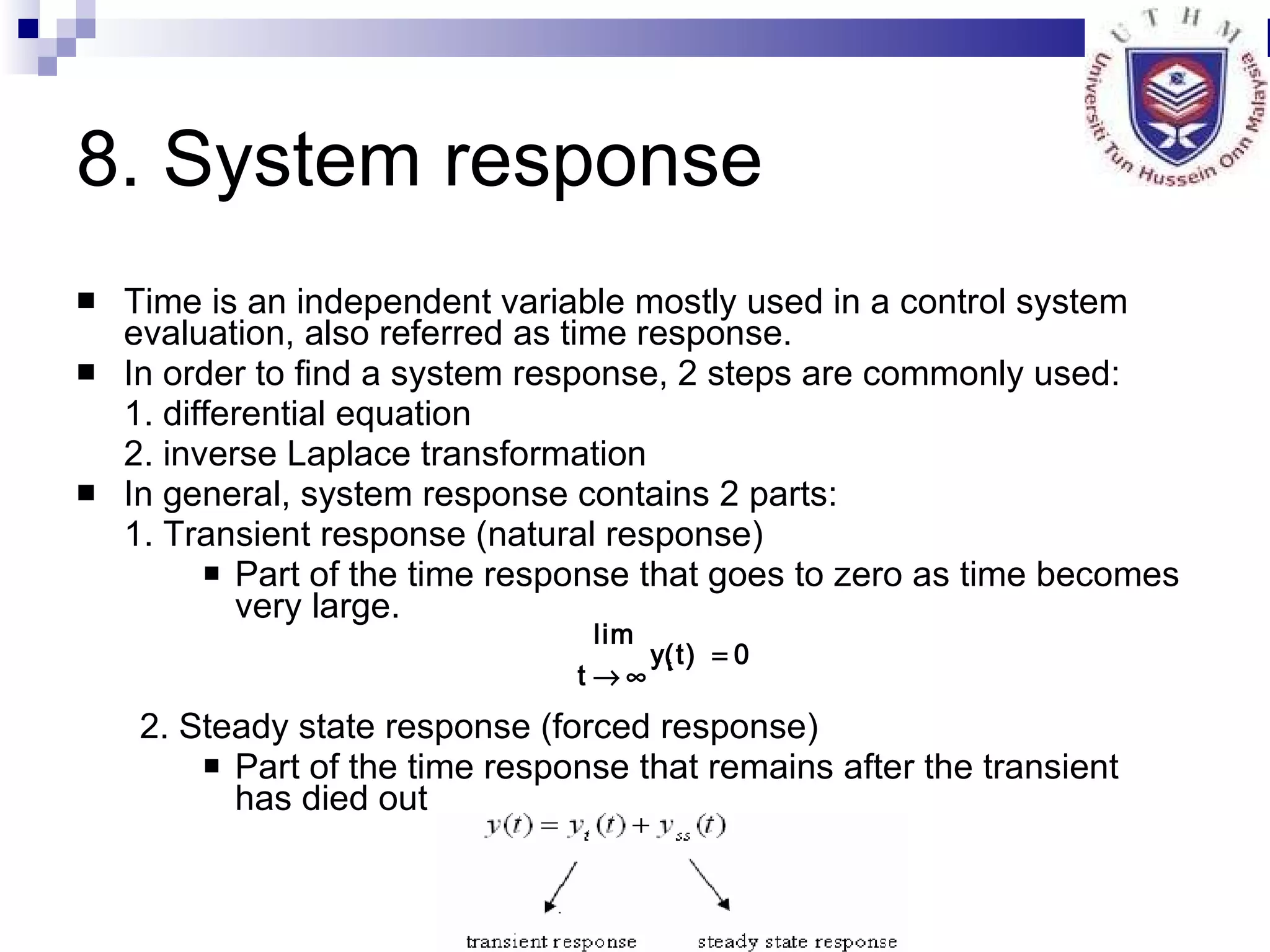8. System response Time is an independent variable mostly used in a control system evaluation, also referred as time response. In order to find a system response, 2 steps are commonly used: 1. differential equation 2. inverse Laplace transformation In general, system response contains 2 parts: 1. Transient response (natural response)   Part of the time response that goes to zero as time becomes very large.   2. Steady state response (forced response)  Part of the time response that remains after the transient has died out  
