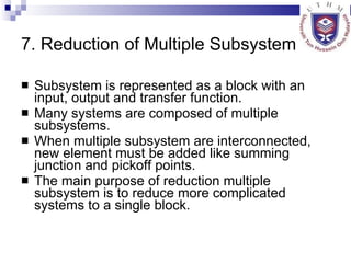 7. Reduction of Multiple Subsystem Subsystem is represented as a block with an input, output and transfer function. Many systems are composed of multiple subsystems. When multiple subsystem are interconnected, new element must be added like summing junction and pickoff points. The main purpose of reduction multiple subsystem is to reduce more complicated systems to a single block. 