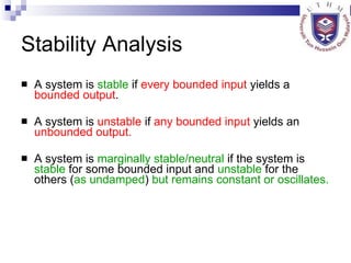 Stability Analysis A system is  stable  if  every bounded input  yields a  bounded output . A system is  unstable  if  any bounded   input  yields an  unbounded output. A system is  marginally stable/neutral  if the system is  stable  for some bounded input and  unstable  for the others ( as undamped )  but remains constant or oscillates. 