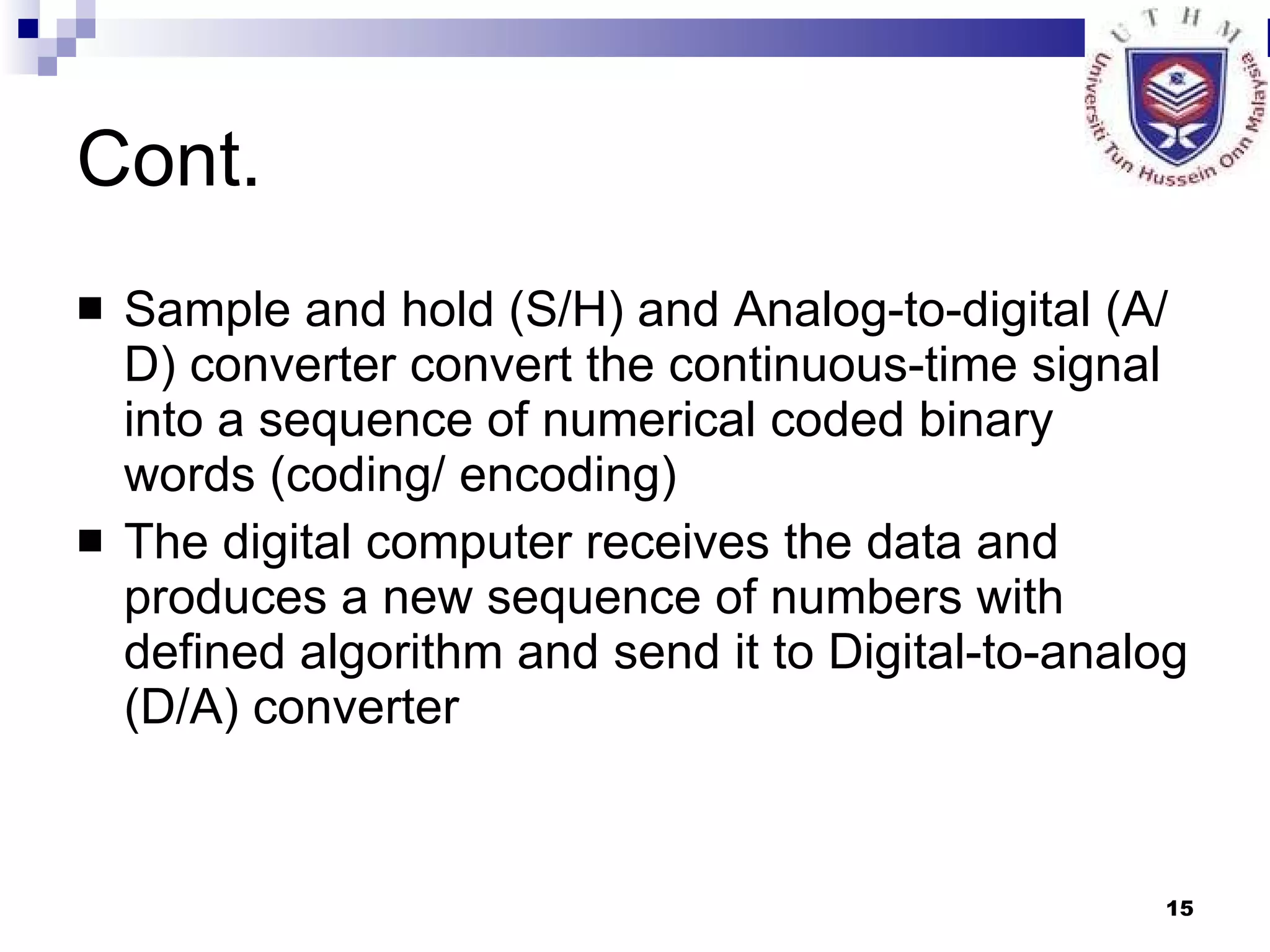 Cont. Sample and hold (S/H) and Analog-to-digital (A/D) converter convert the continuous-time signal into a sequence of numerical coded binary words (coding/ encoding) The digital computer receives the data and produces a new sequence of numbers with defined algorithm and send it to Digital-to-analog (D/A) converter 
