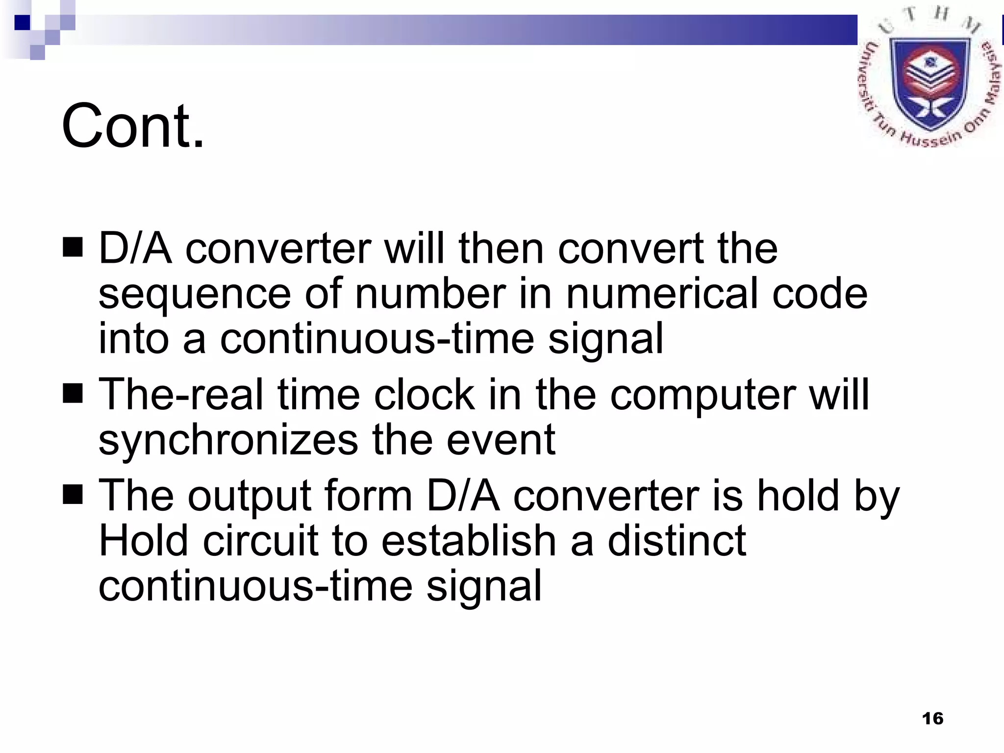 Cont. D/A converter will then convert the sequence of number in numerical code into a continuous-time signal The-real time clock in the computer will synchronizes the event The output form D/A converter is hold by Hold circuit to establish a distinct continuous-time signal 