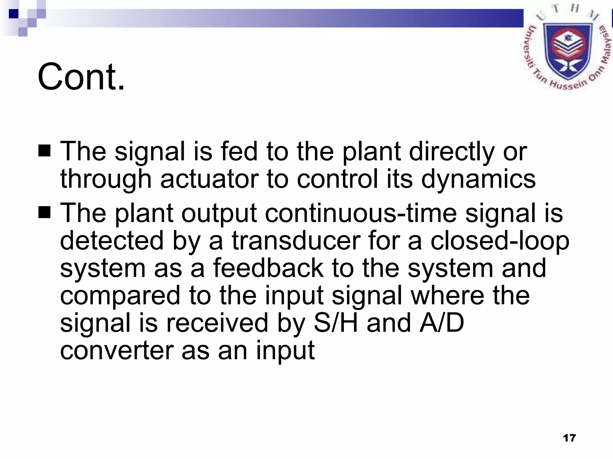 Cont. The signal is fed to the plant directly or through actuator to control its dynamics The plant output continuous-time signal is detected by a transducer for a closed-loop system as a feedback to the system and compared to the input signal where the signal is received by S/H and A/D converter as an input 