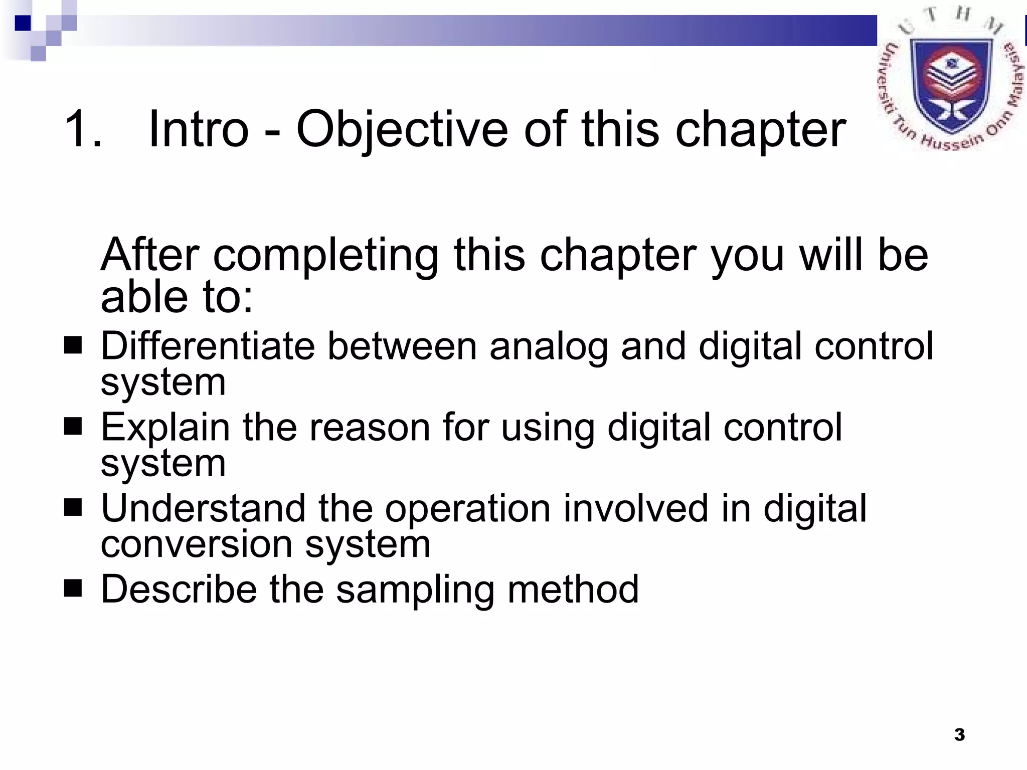 Intro - Objective of this chapter After completing this chapter you will be able to: Differentiate between analog and digital control system Explain the reason for using digital control system Understand the operation involved in digital conversion system Describe the sampling method 