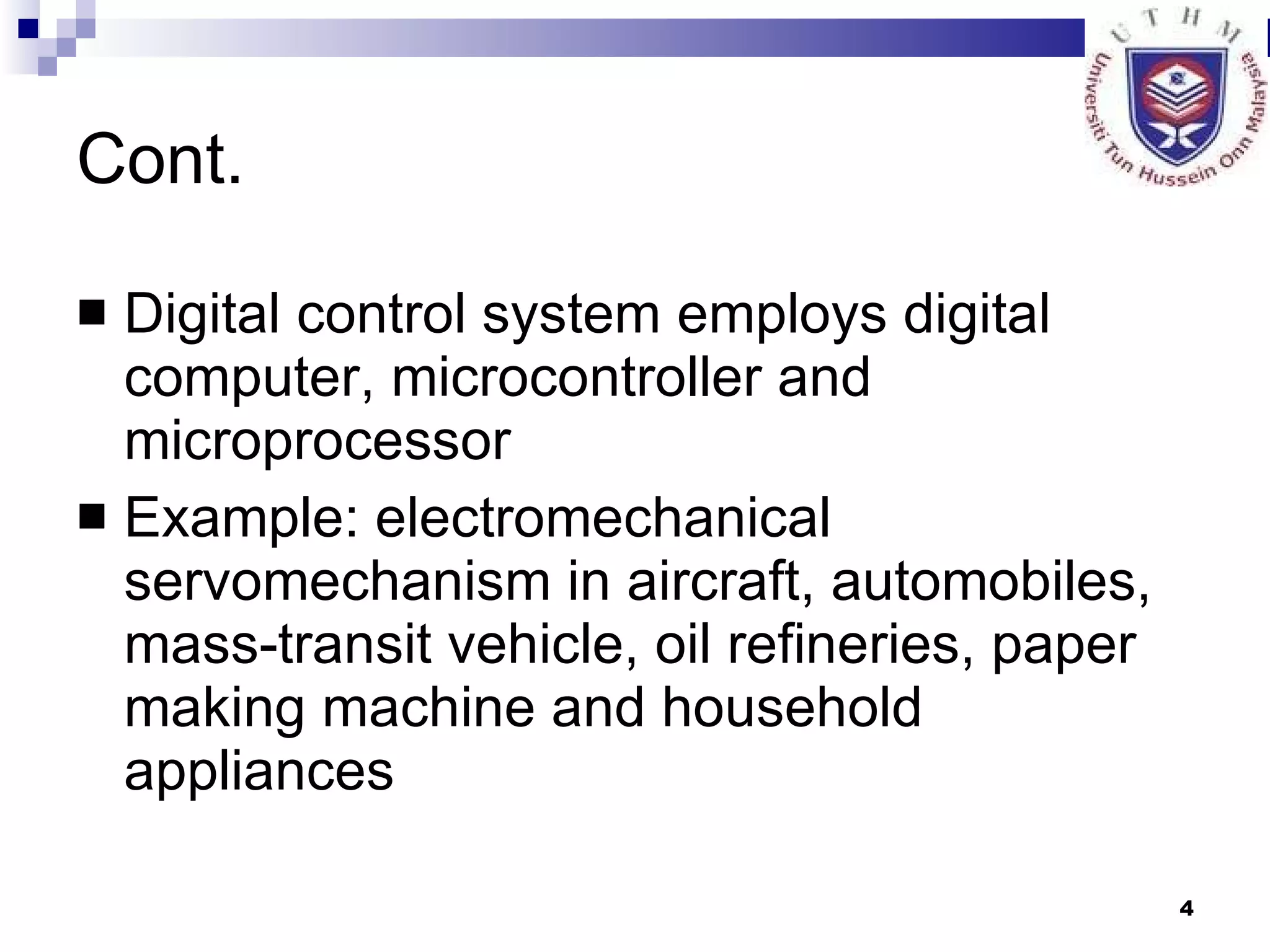 Cont. Digital control system employs digital computer, microcontroller and microprocessor Example: electromechanical servomechanism in aircraft, automobiles, mass-transit vehicle, oil refineries, paper making machine and household appliances 