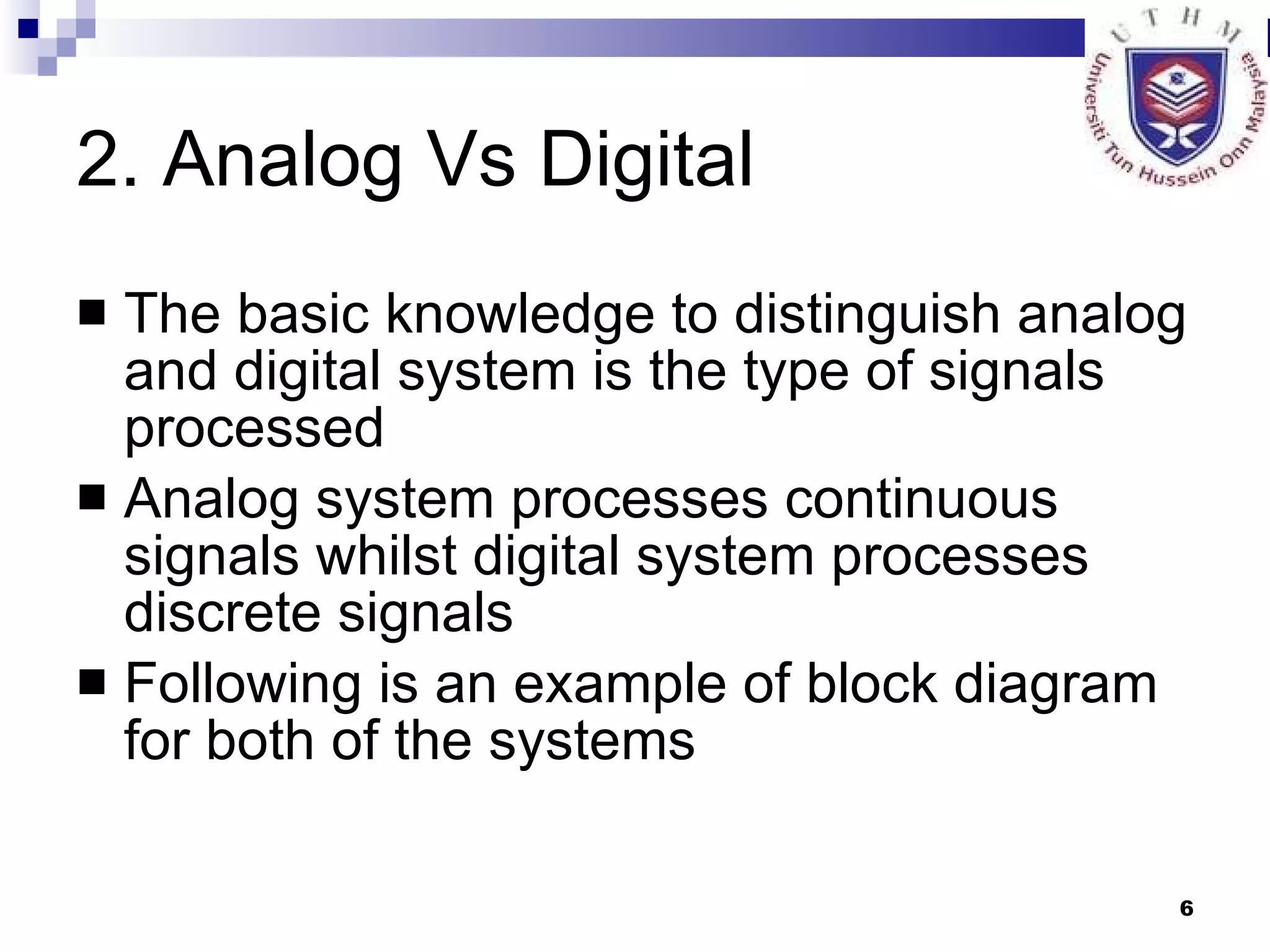 2. Analog Vs Digital The basic knowledge to distinguish analog and digital system is the type of signals processed Analog system processes continuous signals whilst digital system processes discrete signals Following is an example of block diagram for both of the systems 