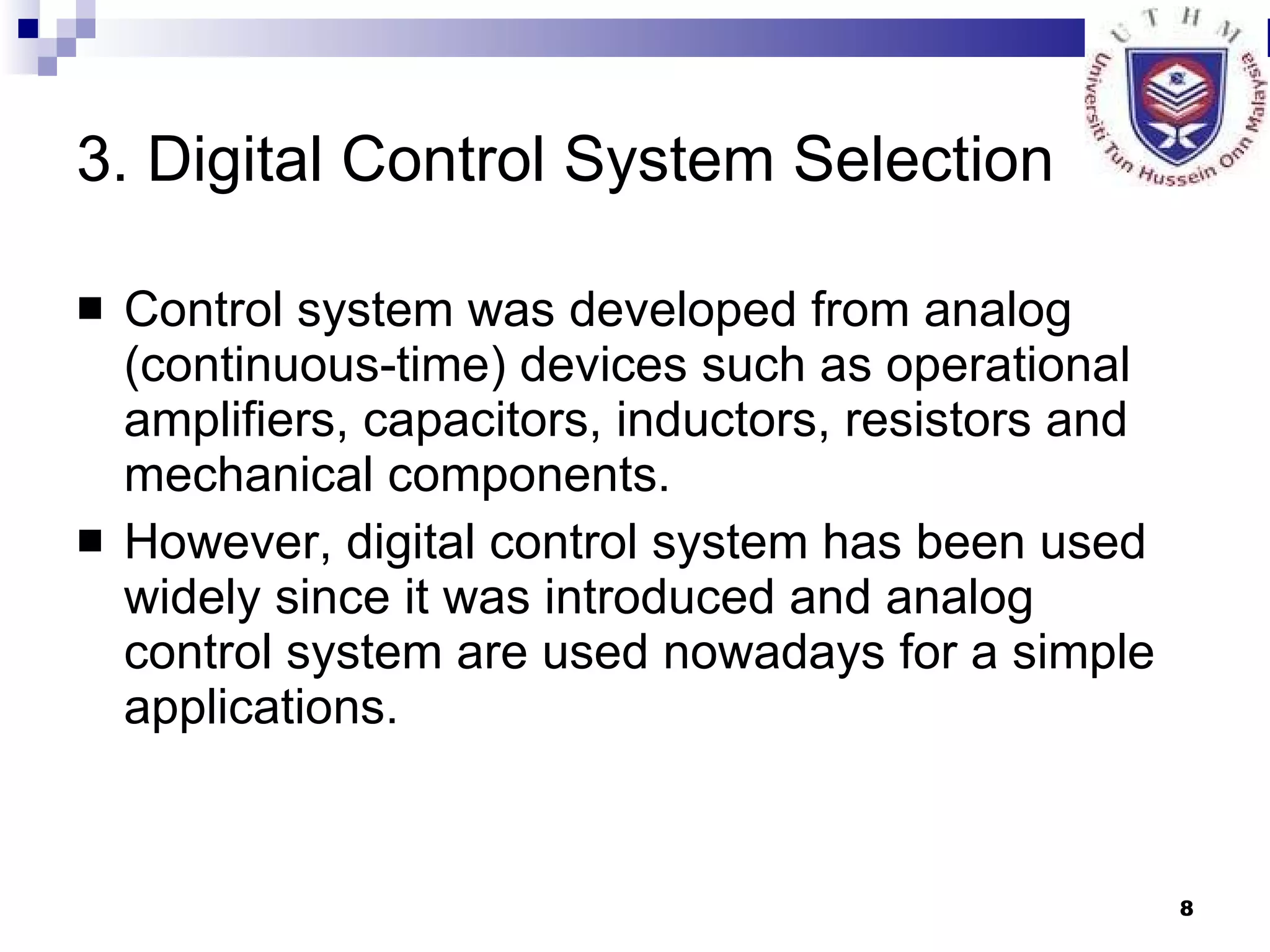 3. Digital Control System Selection Control system was developed from analog (continuous-time) devices such as operational amplifiers, capacitors, inductors, resistors and mechanical components. However, digital control system has been used widely since it was introduced and analog control system are used nowadays for a simple applications. 