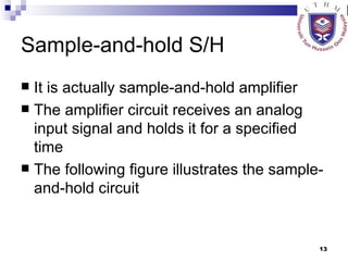 Sample-and-hold S/H It is actually sample-and-hold amplifier The amplifier circuit receives an analog input signal and holds it for a specified time The following figure illustrates the sample-and-hold circuit 