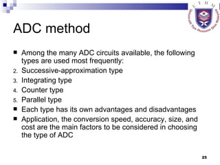 ADC method Among the many ADC circuits available, the following types are used most frequently: Successive-approximation type Integrating type Counter type Parallel type Each type has its own advantages and disadvantages Application, the conversion speed, accuracy, size, and cost are the main factors to be considered in choosing the type of ADC  