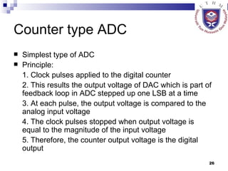 Counter type ADC Simplest type of ADC Principle: 1. Clock pulses applied to the digital counter 2. This results the output voltage of DAC which is part of feedback loop in ADC stepped up one LSB at a time 3. At each pulse, the output voltage is compared to the analog input voltage 4. The clock pulses stopped when output voltage is equal to the magnitude of the input voltage 5. Therefore, the counter output voltage is the digital output 