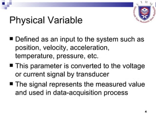 Physical Variable Defined as an input to the system such as position, velocity, acceleration, temperature, pressure, etc. This parameter is converted to the voltage or current signal by transducer The signal represents the measured value and used in data-acquisition process 