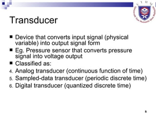 Transducer Device that converts input signal (physical variable) into output signal form Eg. Pressure sensor that converts pressure signal into voltage output Classified as: Analog transducer (continuous function of time) Sampled-data transducer (periodic discrete time) Digital transducer (quantized discrete time) 