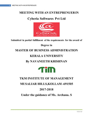 TKM IM
1 MEETING WITH AN ENTREPRENUER
MEETING WITH AN ENTREPRENUERIN
Cyberia Softwares Pvt Ltd
Submitted in partial fulfillment of the requirements for the award of
Degree in
MASTER OF BUSINESS ADMINISTRATION
KERALA UNIVERSITY
By NAVANEETH KRISHNAN
TKM INSTITUTE OF MANAGEMENT
MUSALIAR HILLS,KOLLAM -691505
2017-2018
Under the guidance of Ms. Archana. S
 