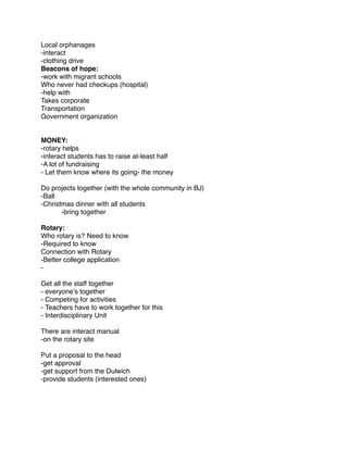 Local orphanages
-interact
-clothing drive
Beacons of hope:
-work with migrant schools
Who never had checkups (hospital)
-help with
Takes corporate
Transportation
Government organization


MONEY:
-rotary helps
-interact students has to raise at-least half
-A lot of fundraising
- Let them know where its going- the money

Do projects together (with the whole community in BJ)
-Ball
-Christmas dinner with all students
!      -bring together

Rotary:
Who rotary is? Need to know
-Required to know
Connection with Rotary
-Better college application
-

Get all the staff together
- everyone’s together
- Competing for activities
- Teachers have to work together for this
- Interdisciplinary Unit

There are interact manual
-on the rotary site

Put a proposal to the head
-get approval
-get support from the Dulwich
-provide students (interested ones)
 