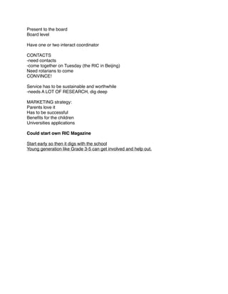Present to the board
Board level

Have one or two interact coordinator

CONTACTS
-need contacts
-come together on Tuesday (the RIC in Beijing)
Need rotarians to come
CONVINCE!

Service has to be sustainable and worthwhile
-needs A LOT OF RESEARCH, dig deep

MARKETING strategy:
Parents love it
Has to be successful
Beneﬁts for the children
Universities applications

Could start own RIC Magazine

Start early so then it digs with the school
Young generation like Grade 3-5 can get involved and help out.
 