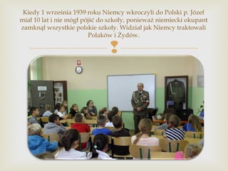 
Kiedy 1 września 1939 roku Niemcy wkroczyli do Polski p. Józef
miał 10 lat i nie mógł pójść do szkoły, ponieważ niemieck...