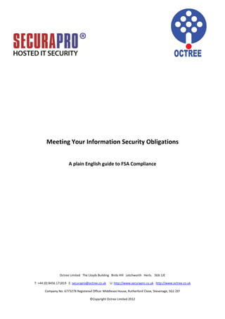 Meeting Your Information Security Obligations


                      A plain English guide to FSA Compliance




                Octree Limited The Lloyds Building Birds Hill Letchworth Herts. SG6 1JE

T: +44 (0) 8456 171819 E: securapro@octree.co.uk   U: http://www.securapro.co.uk http://www.octree.co.uk

      Company No: 6773278 Registered Office: Middlesex House, Rutherford Close, Stevenage, SG1 2EF

                                     ©Copyright Octree Limited 2012
 