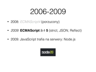 2006-2009
• 2008: ECMAScript4 (porzucony)
• 2009: ECMAScript 3.1 5 (strict, JSON, Reﬂect)
• 2009: JavaScript traﬁa na serwery: Node.js
 