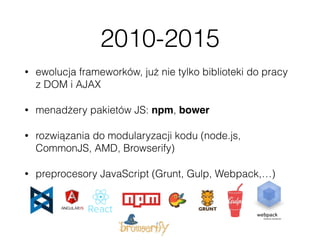 2010-2015
• ewolucja frameworków, już nie tylko biblioteki do pracy
z DOM i AJAX
• menadżery pakietów JS: npm, bower
• rozwiązania do modularyzacji kodu (node.js,
CommonJS, AMD, Browserify)
• preprocesory JavaScript (Grunt, Gulp, Webpack,…)
 