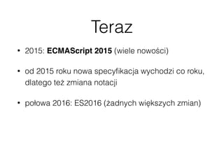 Teraz
• 2015: ECMAScript 2015 (wiele nowości)
• od 2015 roku nowa specyﬁkacja wychodzi co roku,
dlatego też zmiana notacji
• połowa 2016: ES2016 (żadnych większych zmian)
 