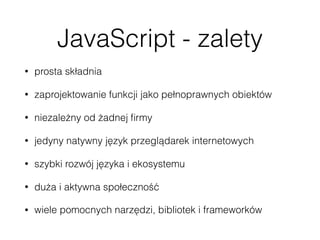 JavaScript - zalety
• prosta składnia
• zaprojektowanie funkcji jako pełnoprawnych obiektów
• niezależny od żadnej ﬁrmy
• jedyny natywny język przeglądarek internetowych
• szybki rozwój języka i ekosystemu
• duża i aktywna społeczność
• wiele pomocnych narzędzi, bibliotek i frameworków
 