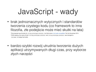 JavaScript - wady
• brak jednoznacznych wytycznych i standardów
tworzenia czystego kodu (co framework to inna
ﬁlozoﬁa, złe podejście może mieć skutki na lata)
• bardzo szybki rozwój utrudnia tworzenie dużych
aplikacji utrzymywanych długi czas, przy wyborze
złych narzędzi
 