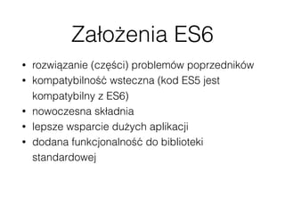 Założenia ES6
• rozwiązanie (części) problemów poprzedników
• kompatybilność wsteczna (kod ES5 jest
kompatybilny z ES6)
• nowoczesna składnia
• lepsze wsparcie dużych aplikacji
• dodana funkcjonalność do biblioteki
standardowej
 