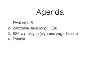 Agenda
1. Ewolucja JS
2. Założenia JavaScript i ES6
3. ES6 w praktyce (wybrane zagadnienia)
4. Pytania
 