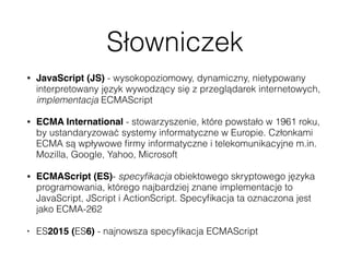 Słowniczek
• JavaScript (JS) - wysokopoziomowy, dynamiczny, nietypowany
interpretowany język wywodzący się z przeglądarek internetowych,
implementacja ECMAScript
• ECMA International - stowarzyszenie, które powstało w 1961 roku,
by ustandaryzować systemy informatyczne w Europie. Członkami
ECMA są wpływowe ﬁrmy informatyczne i telekomunikacyjne m.in.
Mozilla, Google, Yahoo, Microsoft
• ECMAScript (ES)- specyﬁkacja obiektowego skryptowego języka
programowania, którego najbardziej znane implementacje to
JavaScript, JScript i ActionScript. Specyﬁkacja ta oznaczona jest
jako ECMA-262
• ES2015 (ES6) - najnowsza specyﬁkacja ECMAScript
 