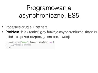 Programowanie
asynchroniczne, ES5
• Podejście drugie: Listeners
• Problem: brak reakcji gdy funkcja asynchroniczna skończy
działanie przed rozpoczęciem obserwacji
 