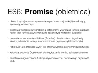 ES6: Promise (obietnica)
• obiekt trzymający stan wywołania asynchronicznej funkcji (oczekujący,
spełniony, odrzucony)
• poprawia wcześniejszy problem z listenerami, wywołując funkcję callback
nawet jeśli funkcja asynchroniczna zakończyła wcześniej działanie
• pozwala na zwracanie obiektów (Promise) niezależnie od tego kiedy
skończy działanie funkcja asynchroniczna (lepsza czytelność kodu)
• “obiecuje”, że przekaże wynik lub błąd wywołania asynchronicznej funkcji
• korzysta z wzorca Obserwator do rozgłaszania wyniku zainteresowanym
• serializuje zagnieżdżone funkcje asynchroniczne, poprawiając czytelność
kodu
 