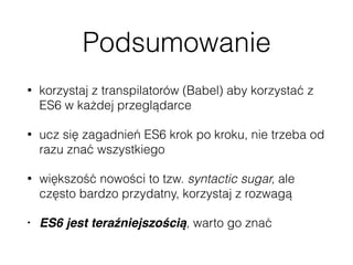 Podsumowanie
• korzystaj z transpilatorów (Babel) aby korzystać z
ES6 w każdej przeglądarce
• ucz się zagadnień ES6 krok po kroku, nie trzeba od
razu znać wszystkiego
• większość nowości to tzw. syntactic sugar, ale
często bardzo przydatny, korzystaj z rozwagą
• ES6 jest teraźniejszością, warto go znać
 