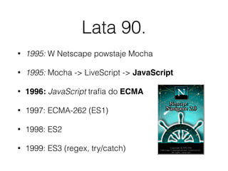 Lata 90.
• 1995: W Netscape powstaje Mocha
• 1995: Mocha -> LiveScript -> JavaScript
• 1996: JavaScript traﬁa do ECMA
• 1997: ECMA-262 (ES1)
• 1998: ES2
• 1999: ES3 (regex, try/catch)
 