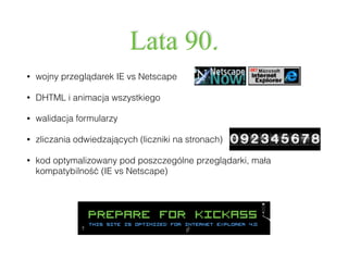 Lata 90.
• wojny przeglądarek IE vs Netscape
• DHTML i animacja wszystkiego
• walidacja formularzy
• zliczania odwiedzających (liczniki na stronach)
• kod optymalizowany pod poszczególne przeglądarki, mała
kompatybilność (IE vs Netscape)
 