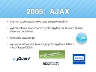2005: AJAX
• Internet szerokopasmowy staje się powszechny
• wykorzystanie asynchronicznych zapytań do serwera (AJAX)
staje się popularne
• renesans JavaScript
• wysyp frameworków (ułatwiających zapytania AJAX i
modyﬁkacje DOM)
 