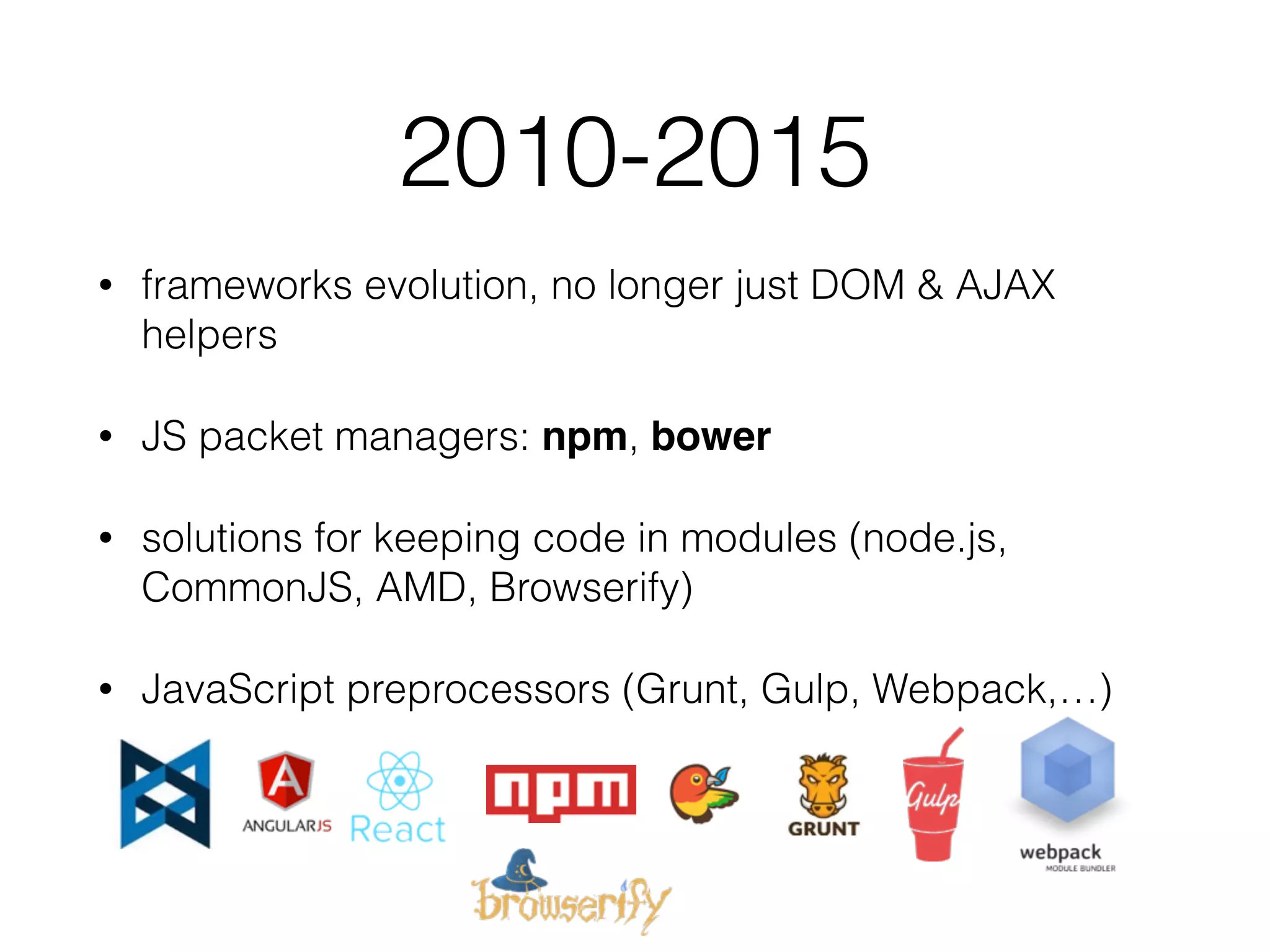 2010-2015
• frameworks evolution, no longer just DOM & AJAX
helpers
• JS packet managers: npm, bower
• solutions for keeping code in modules (node.js,
CommonJS, AMD, Browserify)
• JavaScript preprocessors (Grunt, Gulp, Webpack,…)
 
