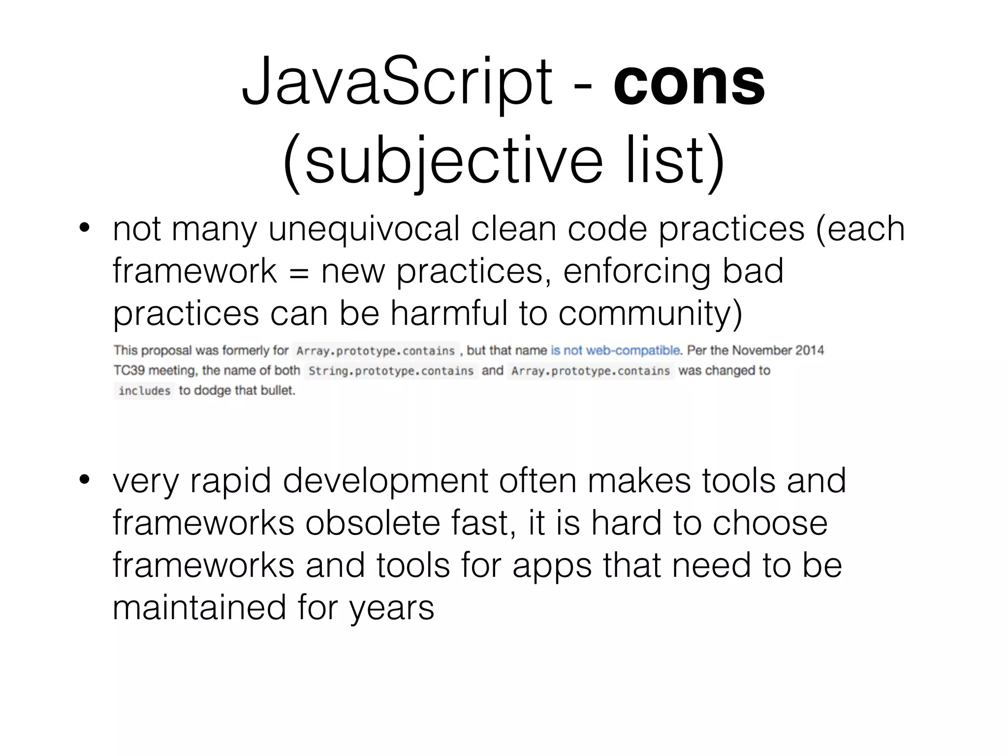 JavaScript - cons
(subjective list)
• not many unequivocal clean code practices (each
framework = new practices, enforcing bad
practices can be harmful to community)
• very rapid development often makes tools and
frameworks obsolete fast, it is hard to choose
frameworks and tools for apps that need to be
maintained for years
 