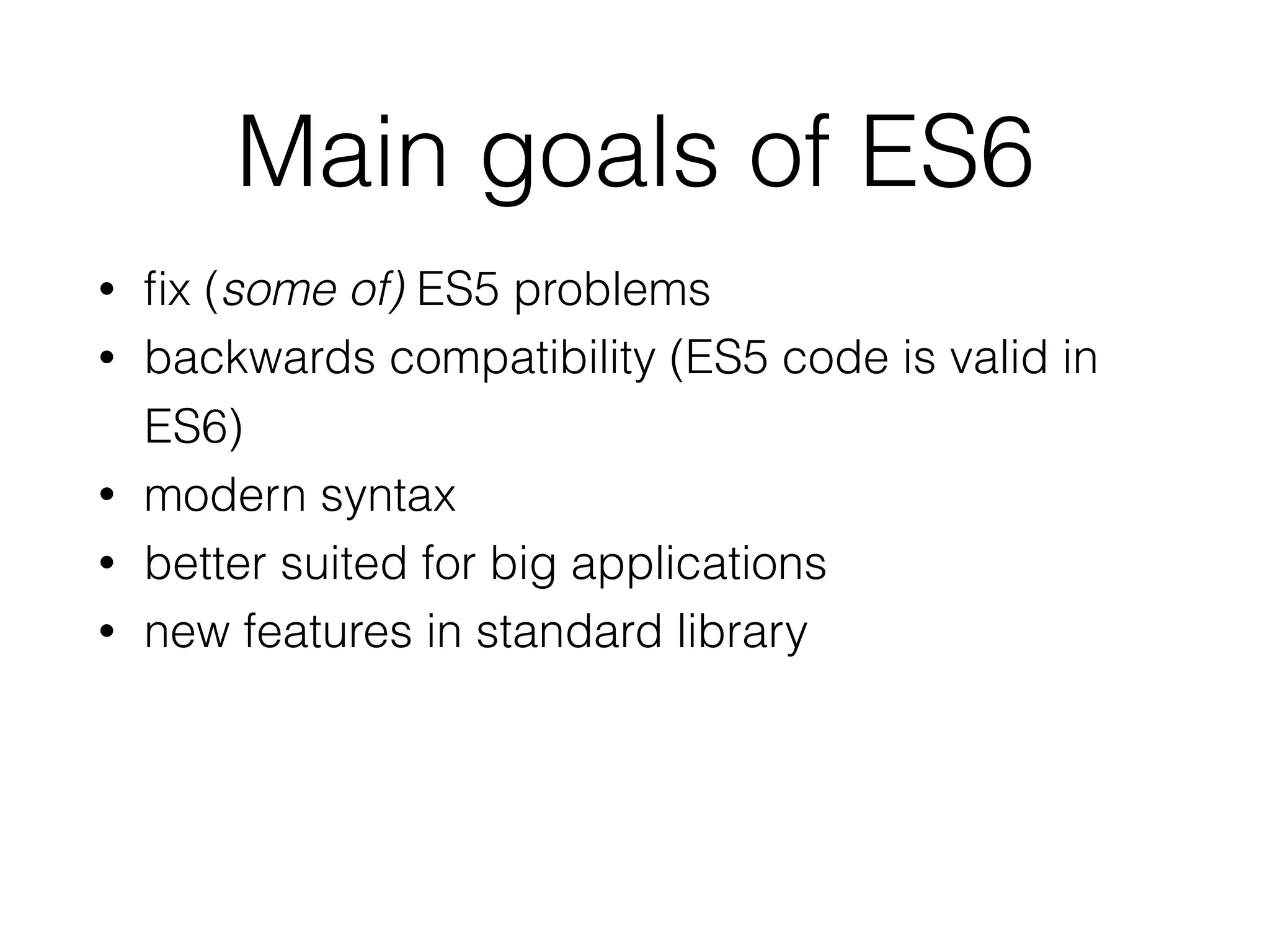 Main goals of ES6
• ﬁx (some of) ES5 problems
• backwards compatibility (ES5 code is valid in
ES6)
• modern syntax
• better suited for big applications
• new features in standard library
 