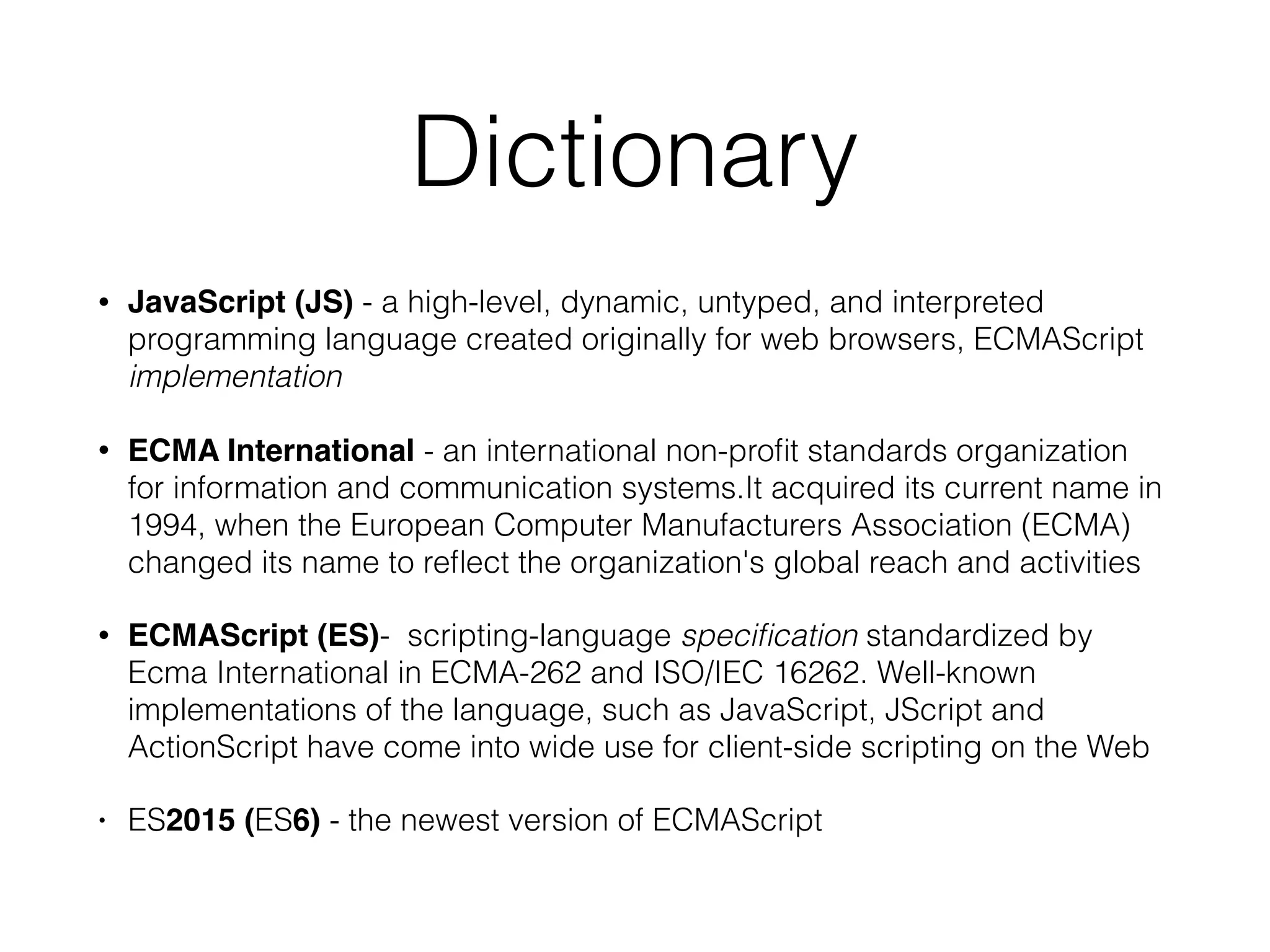 Dictionary
• JavaScript (JS) - a high-level, dynamic, untyped, and interpreted
programming language created originally for web browsers, ECMAScript
implementation
• ECMA International - an international non-proﬁt standards organization
for information and communication systems.It acquired its current name in
1994, when the European Computer Manufacturers Association (ECMA)
changed its name to reﬂect the organization's global reach and activities
• ECMAScript (ES)- scripting-language speciﬁcation standardized by
Ecma International in ECMA-262 and ISO/IEC 16262. Well-known
implementations of the language, such as JavaScript, JScript and
ActionScript have come into wide use for client-side scripting on the Web
• ES2015 (ES6) - the newest version of ECMAScript
 
