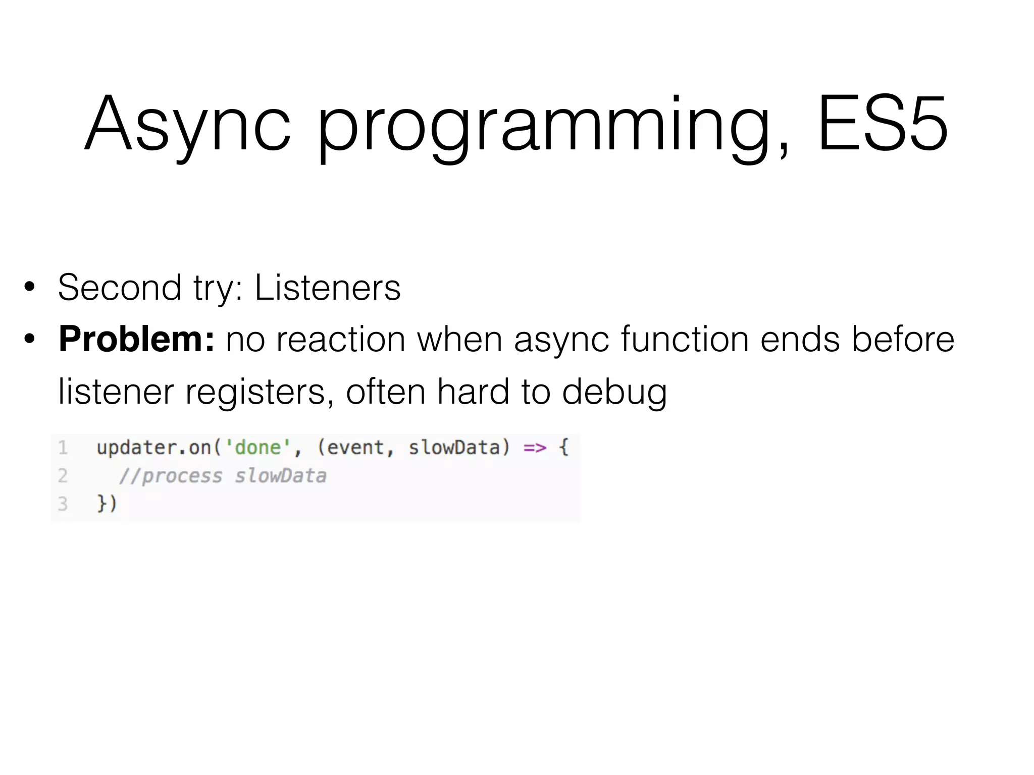 Async programming, ES5
• Second try: Listeners
• Problem: no reaction when async function ends before
listener registers, often hard to debug
 