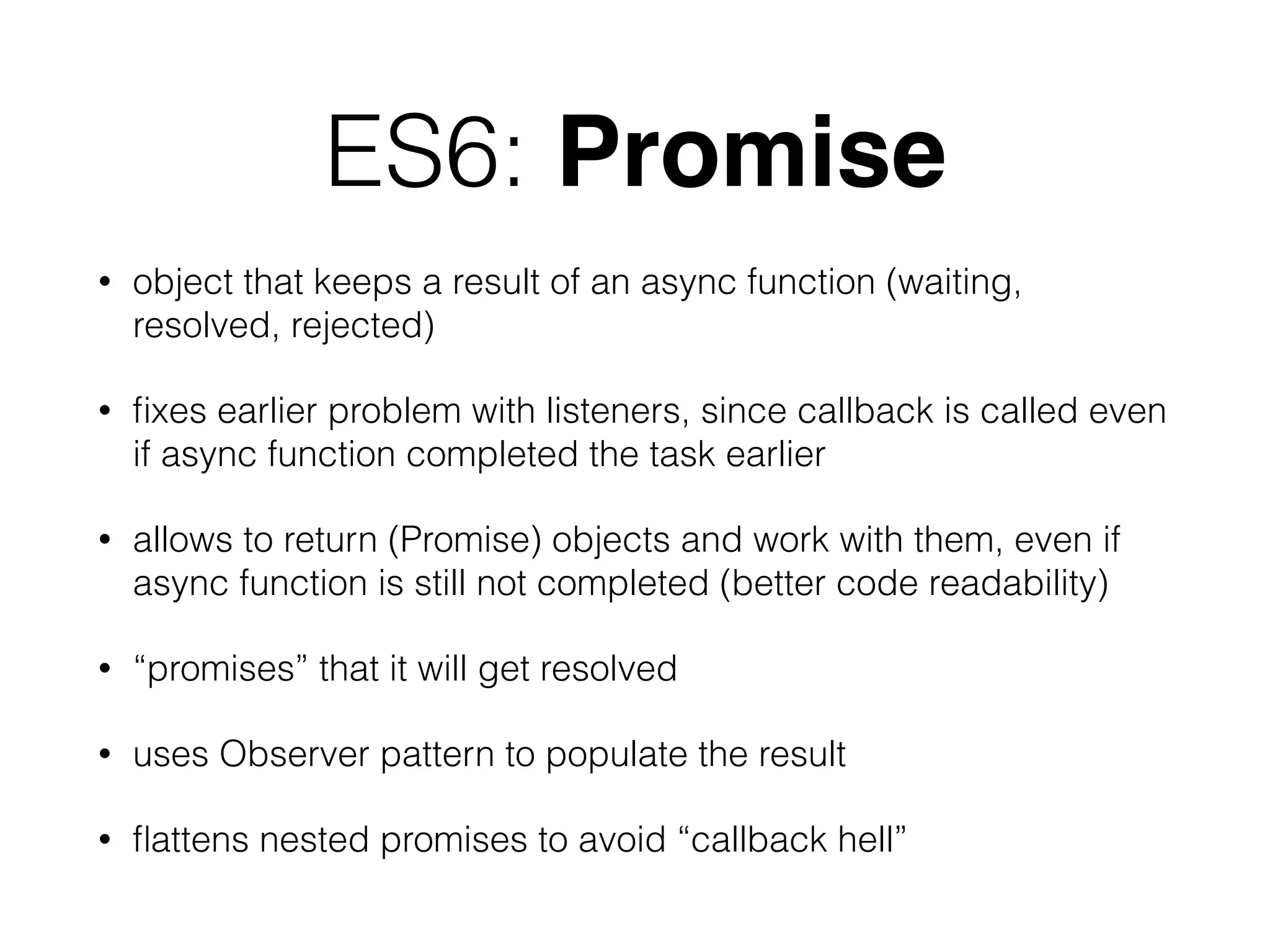 ES6: Promise
• object that keeps a result of an async function (waiting,
resolved, rejected)
• ﬁxes earlier problem with listeners, since callback is called even
if async function completed the task earlier
• allows to return (Promise) objects and work with them, even if
async function is still not completed (better code readability)
• “promises” that it will get resolved
• uses Observer pattern to populate the result
• ﬂattens nested promises to avoid “callback hell”
 