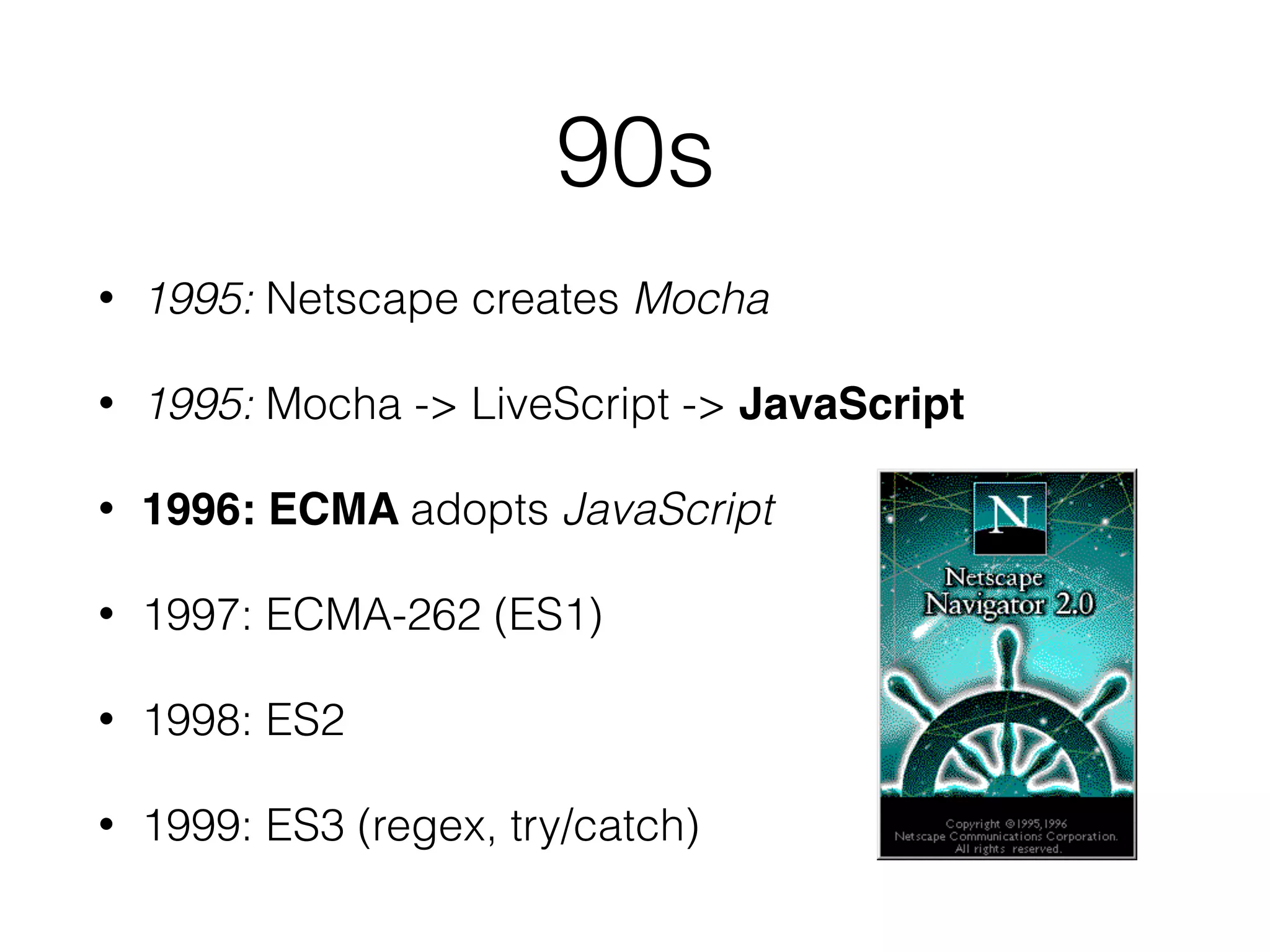 90s
• 1995: Netscape creates Mocha
• 1995: Mocha -> LiveScript -> JavaScript
• 1996: ECMA adopts JavaScript
• 1997: ECMA-262 (ES1)
• 1998: ES2
• 1999: ES3 (regex, try/catch)
 