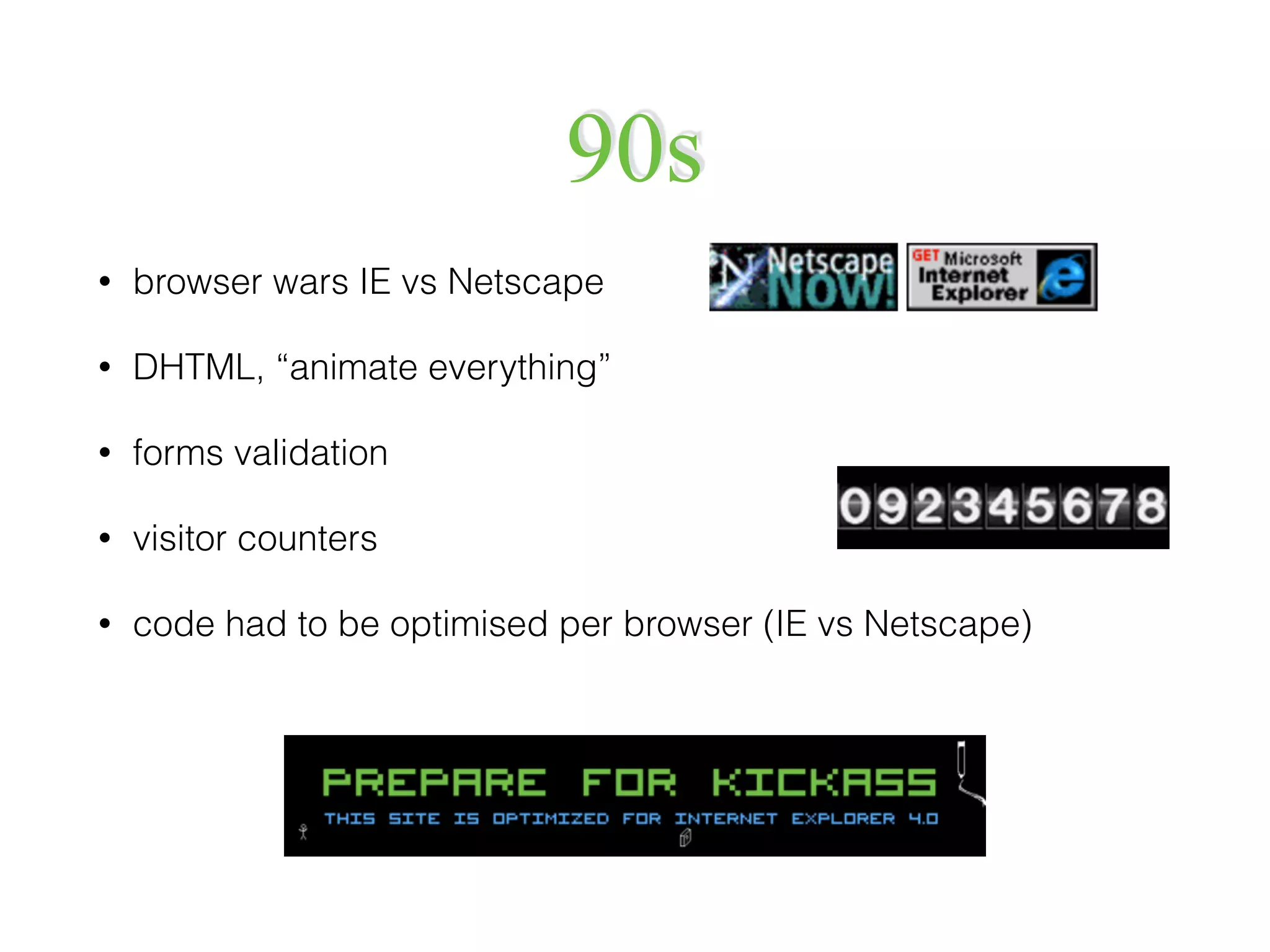 90s
• browser wars IE vs Netscape
• DHTML, “animate everything”
• forms validation
• visitor counters
• code had to be optimised per browser (IE vs Netscape)
 