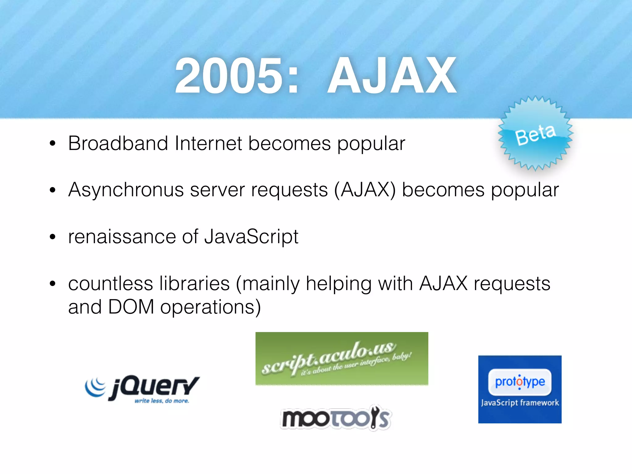 2005: AJAX
• Broadband Internet becomes popular
• Asynchronus server requests (AJAX) becomes popular
• renaissance of JavaScript
• countless libraries (mainly helping with AJAX requests
and DOM operations)
 
