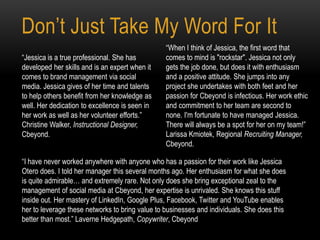 Don’t Just Take My Word For It
“Jessica is a true professional. She has
developed her skills and is an expert when it
comes to brand management via social
media. Jessica gives of her time and talents
to help others benefit from her knowledge as
well. Her dedication to excellence is seen in
her work as well as her volunteer efforts.”
Christine Walker, Instructional Designer,
Cbeyond.
“When I think of Jessica, the first word that
comes to mind is "rockstar". Jessica not only
gets the job done, but does it with enthusiasm
and a positive attitude. She jumps into any
project she undertakes with both feet and her
passion for Cbeyond is infectious. Her work ethic
and commitment to her team are second to
none. I'm fortunate to have managed Jessica.
There will always be a spot for her on my team!”
Larissa Kmiotek, Regional Recruiting Manager,
Cbeyond.
“I have never worked anywhere with anyone who has a passion for their work like Jessica
Otero does. I told her manager this several months ago. Her enthusiasm for what she does
is quite admirable… and extremely rare. Not only does she bring exceptional zeal to the
management of social media at Cbeyond, her expertise is unrivaled. She knows this stuff
inside out. Her mastery of LinkedIn, Google Plus, Facebook, Twitter and YouTube enables
her to leverage these networks to bring value to businesses and individuals. She does this
better than most.” Laverne Hedgepath, Copywriter, Cbeyond
 