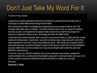 Don’t Just Take My Word For It
To whom it may concern:
Jessica has provided outstanding leadership and passion to assisting the direct sales team in
increasing our sales effectiveness through social media.
She championed an effort to strategize and standardize the social media profile for over 100
company-wide sales reps on LinkedIn. This effort worked to drive home our personal credibility,
business acumen, and experience as subject matter experts for our clients and prospects to
execute on Cbeyond’s mission to be a Technology Ally within the SMB market.
I personally have achieved greater sales success by using social media as a sales tool than via the
traditional methods alone. Specifically, I was able to recently close a large deal with a client that I
had prospected for more than a year using traditional means. After doing some research online, I
discovered personal connections between myself and the decision maker that not only facilitated a
business relationship, but also assisted me in securing my largest sale to date this year (over
$80,000 in total revenue).
In the end, it was my customer’s ability to see my prior experience and results, coupled with
recommendations from existing clients that played a large part in winning the deal, and I owe much
of that success to Jessica’s forward thinking and enthusiasm to enable us to succeed.
Sincerely,
Desmond J. Hardy
 
