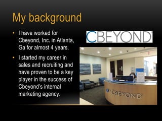 • I have worked for
Cbeyond, Inc. in Atlanta,
Ga for almost 4 years.
• I started my career in
sales and recruiting and
have proven to be a key
player in the success of
Cbeyond’s internal
marketing agency.
My background
 