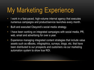 • I work in a fast-paced, high-volume internal agency that executes
numerous campaigns and product/service launches every month.
• Built and executed Cbeyond’s social media strategy.
• I have been working on integrated campaigns with social media, PR,
web, email and advertising for over a year.
• Experience managing integrated content strategies that include value
assets such as eBooks, infographics, surveys, blogs, etc. that have
been distributed to our prospects and customers via our marketing
automation system to show true ROI.
My Marketing Experience
 