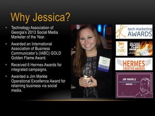 • Technology Association of
Georgia’s 2013 Social Media
Marketer of the Year.
• Awarded an International
Association of Business
Communicator’s (IABC) GOLD
Golden Flame Award.
• Received 6 Hermes Awards for
integrated campaigns.
• Awarded a Jim Markle
Operational Excellence Award for
retaining business via social
media.
Why Jessica?
 