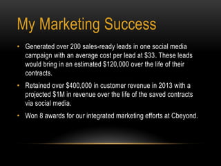 • Generated over 200 sales-ready leads in one social media
campaign with an average cost per lead at $33. These leads
would bring in an estimated $120,000 over the life of their
contracts.
• Retained over $400,000 in customer revenue in 2013 with a
projected $1M in revenue over the life of the saved contracts
via social media.
• Won 8 awards for our integrated marketing efforts at Cbeyond.
My Marketing Success
 